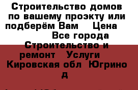 Строительство домов по вашему проэкту или подберём Вам  › Цена ­ 12 000 - Все города Строительство и ремонт » Услуги   . Кировская обл.,Югрино д.